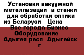 Установки вакуумной металлизации  и станки для обработки оптики из Беларуси › Цена ­ 100 - Все города Бизнес » Оборудование   . Адыгея респ.,Адыгейск г.